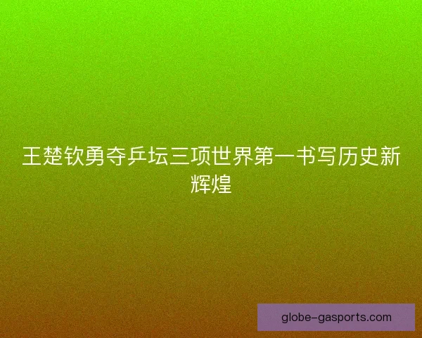 王楚钦勇夺乒坛三项世界第一书写历史新辉煌