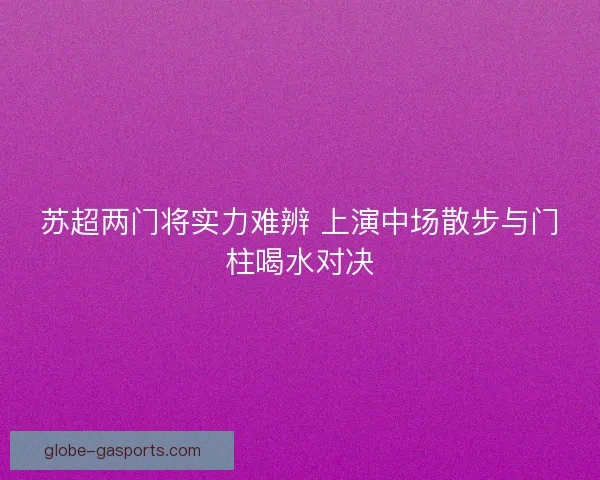 苏超两门将实力难辨 上演中场散步与门柱喝水对决