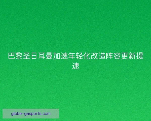 巴黎圣日耳曼加速年轻化改造阵容更新提速 巴黎圣日耳曼加速年轻化改造阵容更新提速