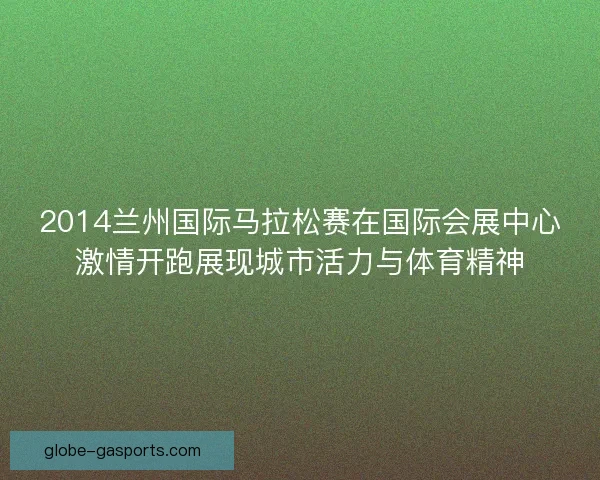 2014兰州国际马拉松赛在国际会展中心激情开跑展现城市活力与体育精神 2014兰州国际马拉松赛在国际会展中心激情开跑展现城市活力与体育精神