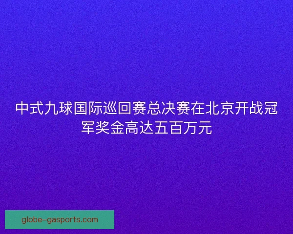 中式九球国际巡回赛总决赛在北京开战冠军奖金高达五百万元 中式九球国际巡回赛总决赛在北京开战冠军奖金高达五百万元