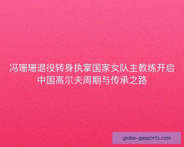 冯珊珊退役转身执掌国家女队主教练开启中国高尔夫周期与传承之路