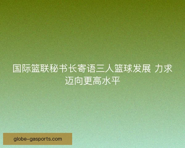 国际篮联秘书长寄语三人篮球发展 力求迈向更高水平