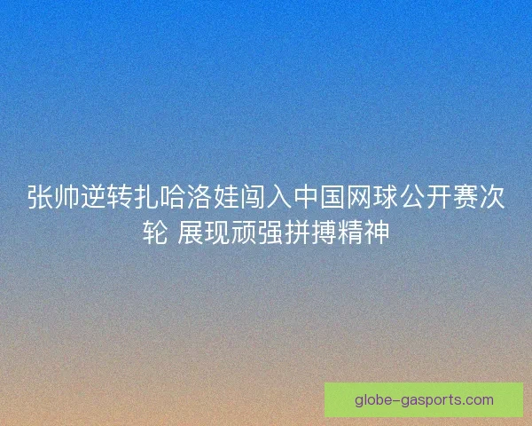 张帅逆转扎哈洛娃闯入中国网球公开赛次轮 展现顽强拼搏精神 张帅逆转扎哈洛娃闯入中国网球公开赛次轮 展现顽强拼搏精神
