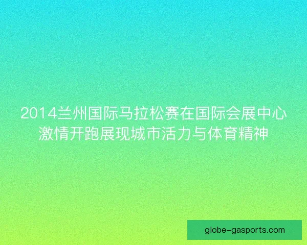 2014兰州国际马拉松赛在国际会展中心激情开跑展现城市活力与体育精神