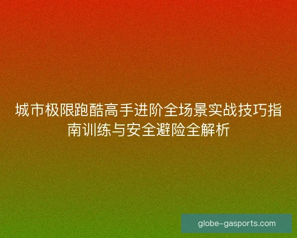 城市极限跑酷高手进阶全场景实战技巧指南训练与安全避险全解析 城市极限跑酷高手进阶全场景实战技巧指南训练与安全避险全解析