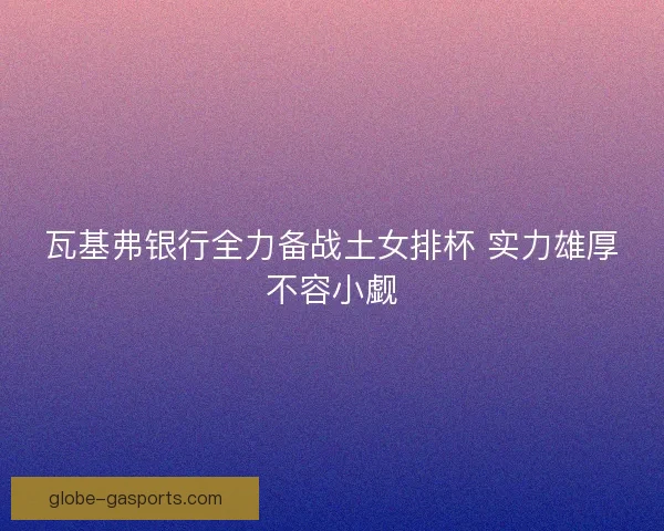 瓦基弗银行全力备战土女排杯 实力雄厚不容小觑 瓦基弗银行全力备战土女排杯 实力雄厚不容小觑