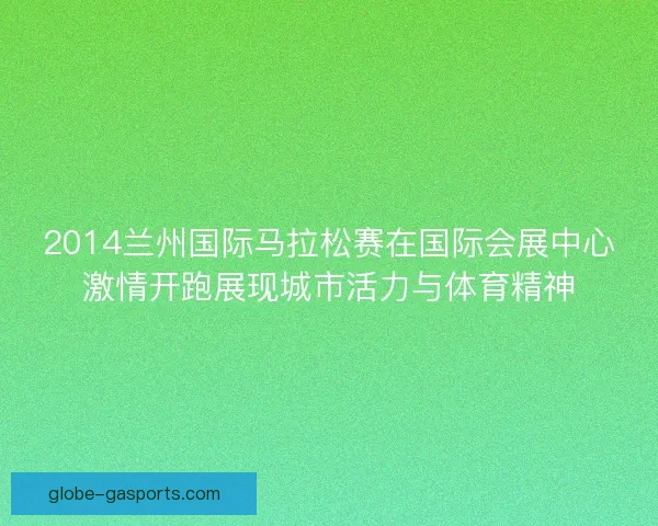 2014兰州国际马拉松赛在国际会展中心激情开跑展现城市活力与体育精神