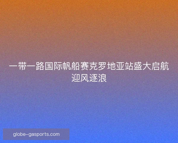 一带一路国际帆船赛克罗地亚站盛大启航迎风逐浪 一带一路国际帆船赛克罗地亚站盛大启航迎风逐浪
