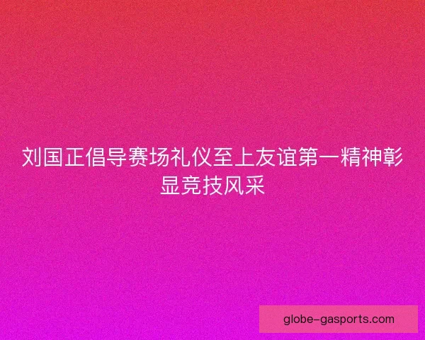 刘国正倡导赛场礼仪至上友谊第一精神彰显竞技风采