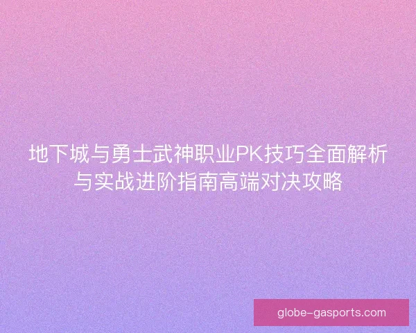 地下城与勇士武神职业PK技巧全面解析与实战进阶指南高端对决攻略 地下城与勇士武神职业PK技巧全面解析与实战进阶指南高端对决攻略
