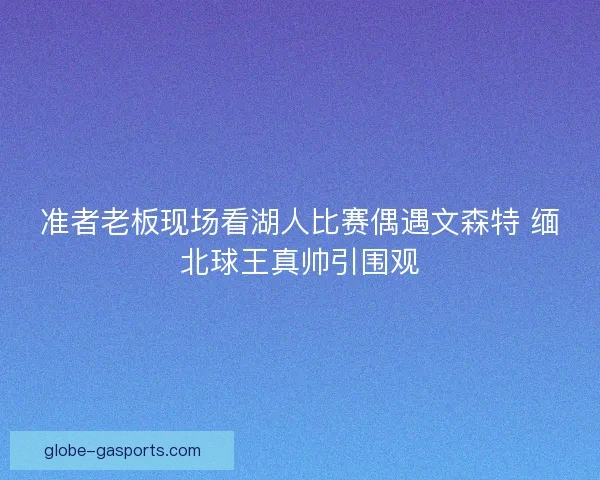 准者老板现场看湖人比赛偶遇文森特 缅北球王真帅引围观